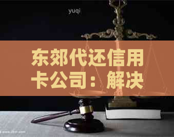 东郊代还信用卡公司：解决逾期还款问题，获取最新信用资讯