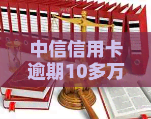 中信信用卡逾期10多万后果解析：如何应对、利息计算方式及可能的还款方案