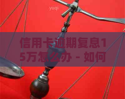 信用卡逾期复息15万怎么办 - 如何处理15万逾期信用卡利息及解决方法