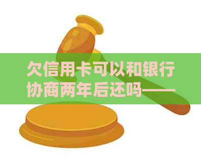 欠信用卡可以和银行协商两年后还吗——如何操作及处理方式