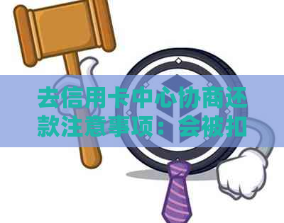 去信用卡中心协商还款注意事项：会被扣留吗？有用吗？