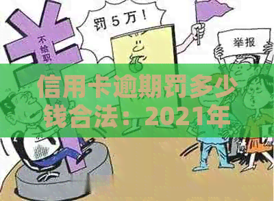 信用卡逾期罚多少钱合法：2021年最新标准及可能的后果