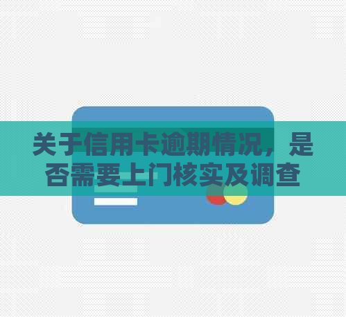 关于信用卡逾期情况，是否需要上门核实及调查的真实性？