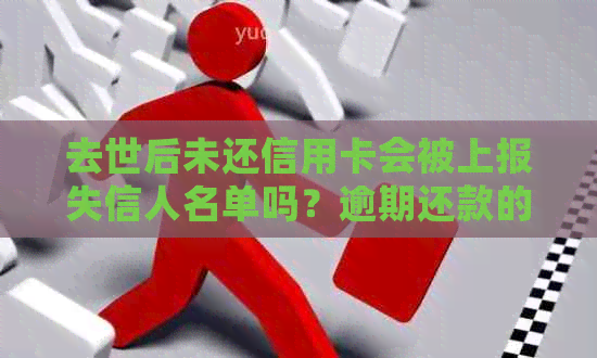 去世后未还信用卡会被上报失信人名单吗？逾期还款的后果如何解决？