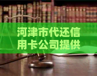 河津市代还信用卡公司提供清河县、津南区和津县信用卡代还服务。