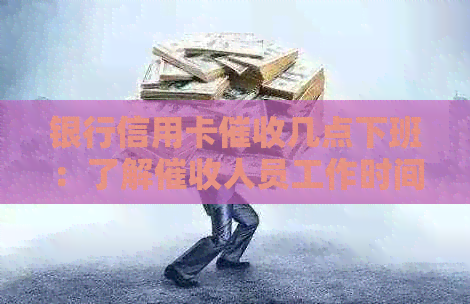 银行信用卡几点下班：了解人员工作时间与上门情况