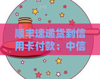 顺丰速递货到信用卡付款：中信银行与顺丰快递联手推出便捷支付服务