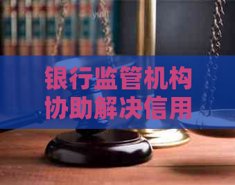 银行监管机构协助解决信用卡逾期问题及投诉热线查询