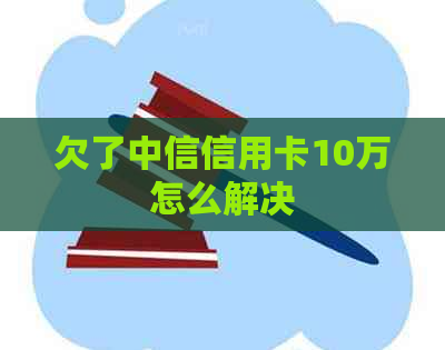 欠了中信信用卡10万怎么解决