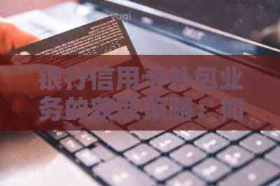 银行信用卡外包业务的获取策略：如何在竞争中脱颖而出