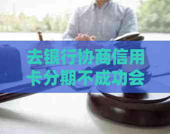 去银行协商信用卡分期不成功会有什么后果：探讨协商失败影响与解决策略