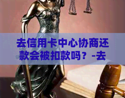 去信用卡中心协商还款会被扣款吗？-去信用卡中心协商还款会被扣款吗安全吗