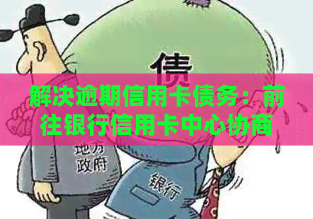 解决逾期信用卡债务：前往银行信用卡中心协商还款策略