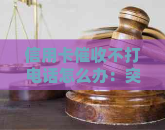 信用卡不打电话怎么办：突然停止电话，是否已被起诉？原因何在？