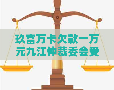 玖富万卡欠款一万元九江仲裁委会受理吗