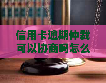 信用卡逾期仲裁可以协商吗怎么办呢