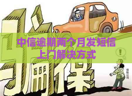 中信逾期两个月发短信上门解决方式