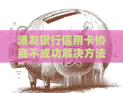 浦发银行信用卡协商不成功解决方法：逾期后如何应对？