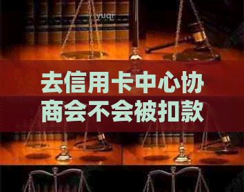 去信用卡中心协商会不会被扣款：解答你的疑问