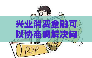 兴业消费金融可以协商吗解决问题的方法