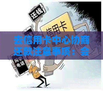 去信用卡中心协商还款注意事项：会被扣留吗？有用吗？