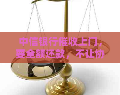 中信银行上门，要全额还款，不让协商：48小时全额还款遭拒，怎么办？