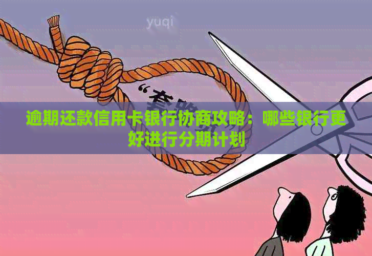 逾期还款信用卡银行协商攻略：哪些银行更好进行分期计划