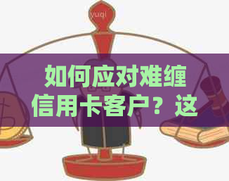 如何应对难缠信用卡客户？这里有全面的解决方案和建议！