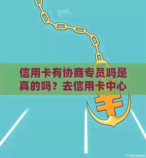 信用卡有协商专员吗是真的吗？去信用卡中心协商安全吗？