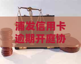 浦发信用卡逾期开庭协商如何处理