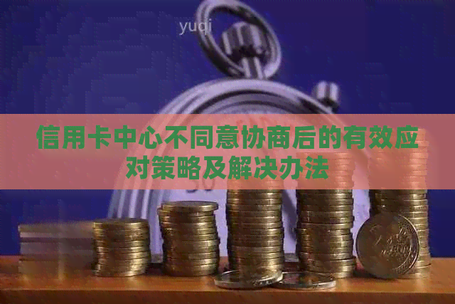 信用卡中心不同意协商后的有效应对策略及解决办法