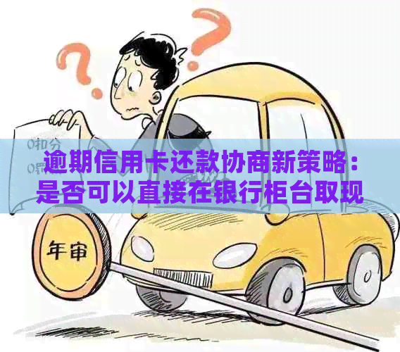 逾期信用卡还款协商新策略：是否可以直接在银行柜台取现？