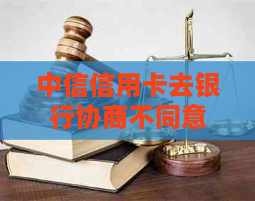 中信信用卡去银行协商不同意该怎么办