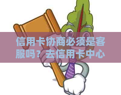 信用卡协商必须是客服吗？去信用卡中心协商或打电话哪个更合适？