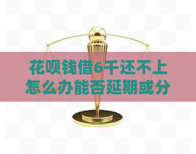 花呗钱借6千还不上怎么办能否延期或分期还款