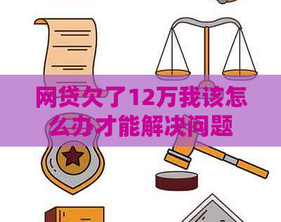 网贷欠了12万我该怎么办才能解决问题