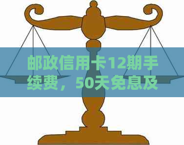 邮政信用卡12期手续费，50天免息及退卡详情：100减50,年费情况如何？