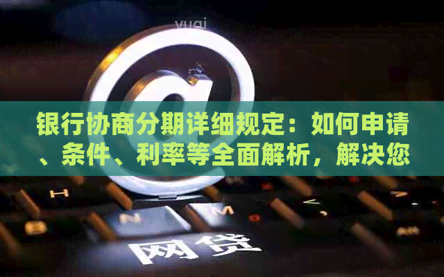 银行协商分期详细规定：如何申请、条件、利率等全面解析，解决您的所有疑问