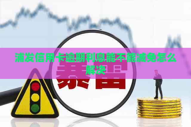 浦发信用卡逾期利息能不能减免怎么解决