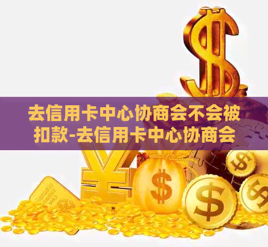 去信用卡中心协商会不会被扣款-去信用卡中心协商会不会被扣款呢