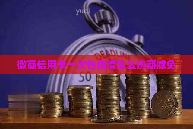 徽商信用卡一次性结清怎么协商减免