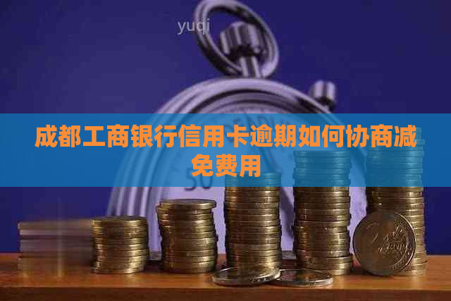 成都工商银行信用卡逾期如何协商减免费用