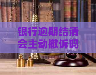 银行逾期结清会主动撤诉吗