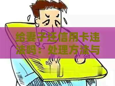 给妻子还信用卡违法吗：处理方法与相关义务