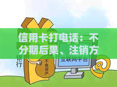 信用卡打电话：不分期后果、注销方法、未接处理及协商还款内容