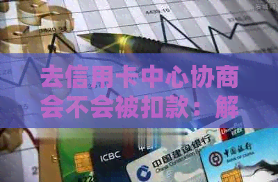 去信用卡中心协商会不会被扣款：解答疑惑与风险