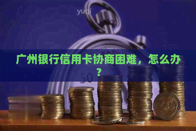 广州银行信用卡协商困难，怎么办？