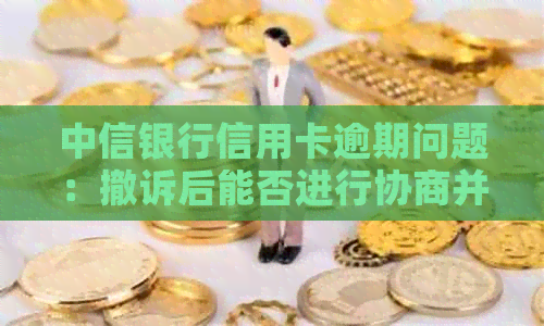 中信银行信用卡逾期问题：撤诉后能否进行协商并避免起诉？