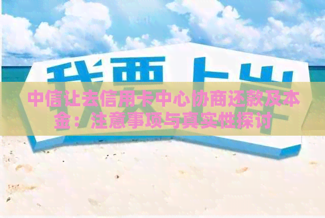 中信让去信用卡中心协商还款及本金：注意事项与真实性探讨