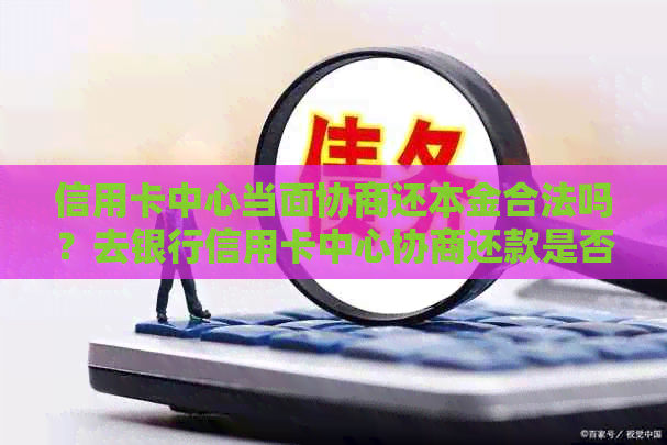 信用卡中心当面协商还本金合法吗？去银行信用卡中心协商还款是否安全可靠？